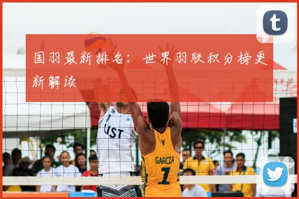 国羽最新排名：世界羽联积分榜更新解读