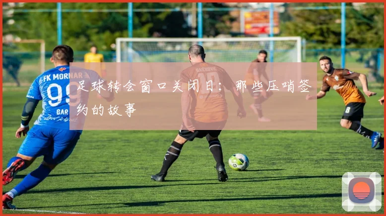 足球转会窗口关闭日:那些压哨签约的故事