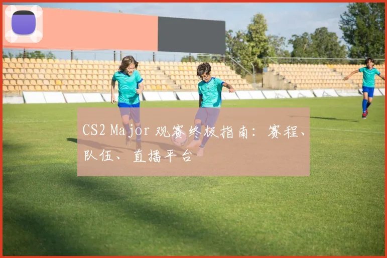 CS2 Major 观赛终极指南：赛程、队伍、直播平台