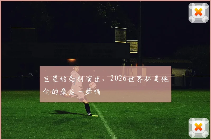 巨星的告别演出，2026世界杯是他们的最后一舞吗