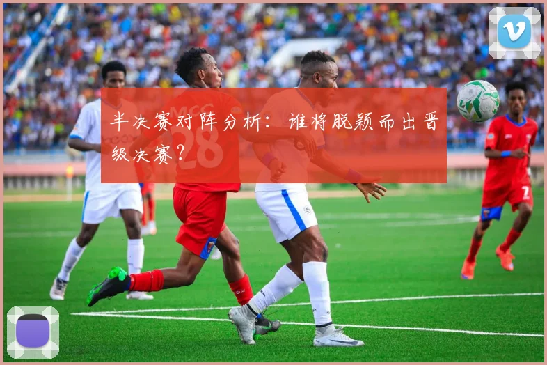 半决赛对阵分析：谁将脱颖而出晋级决赛？