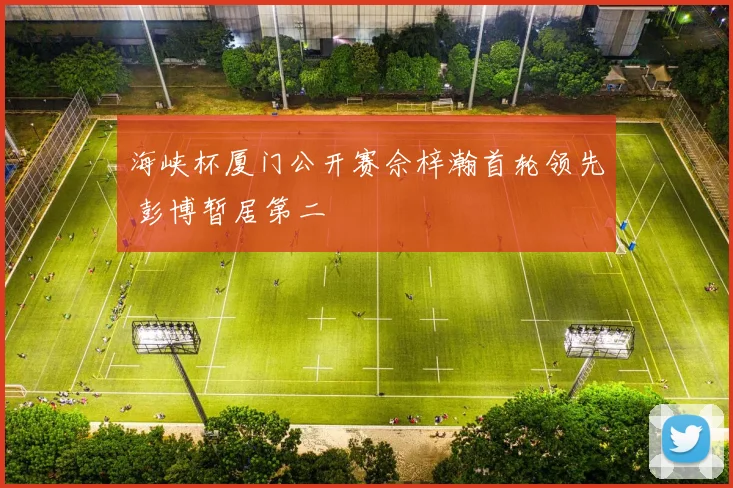 海峡杯厦门公开赛佘梓瀚首轮领先 彭博暂居第二