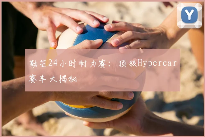 勒芒24小时耐力赛：顶级Hypercar赛车大揭秘