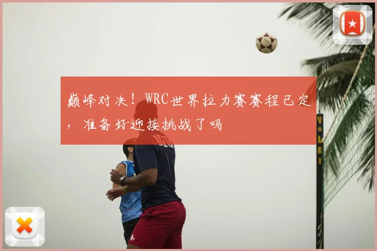 巅峰对决！WRC世界拉力赛赛程已定，准备好迎接挑战了吗