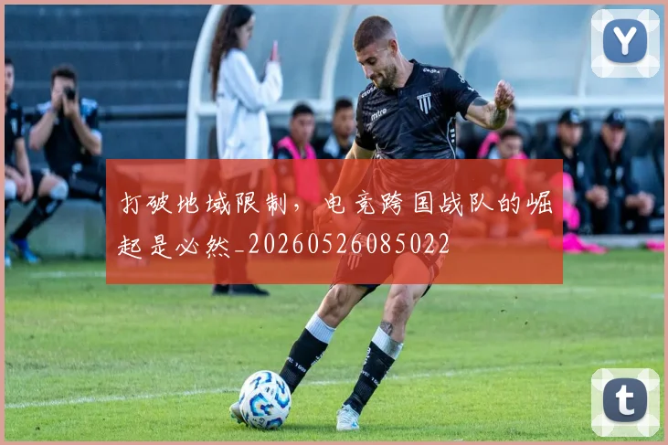 打破地域限制，电竞跨国战队的崛起是必然_20260526085022