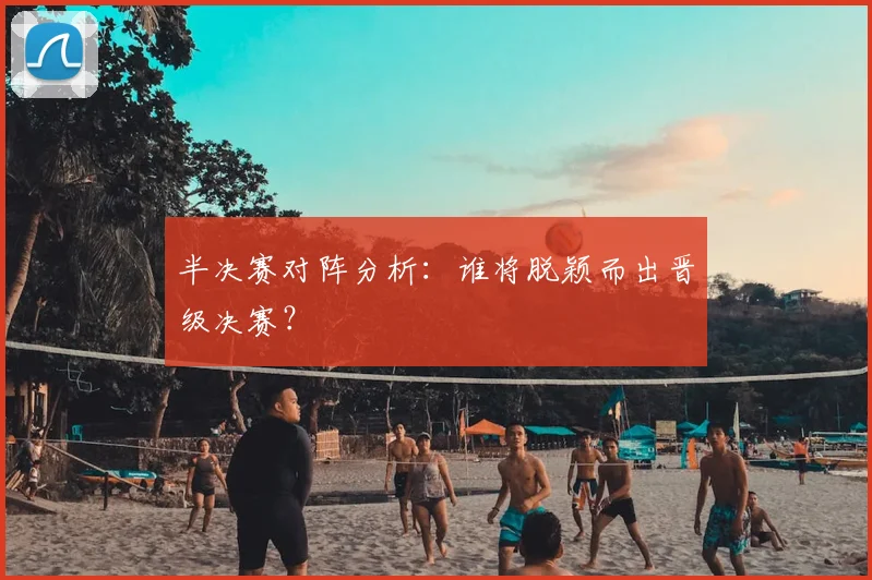 半决赛对阵分析：谁将脱颖而出晋级决赛？