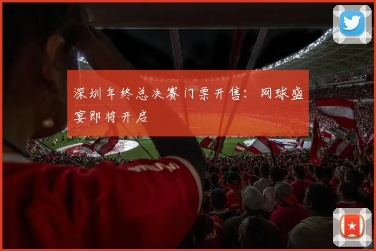 深圳年终总决赛门票开售：网球盛宴即将开启