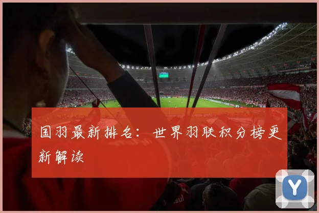 国羽最新排名：世界羽联积分榜更新解读