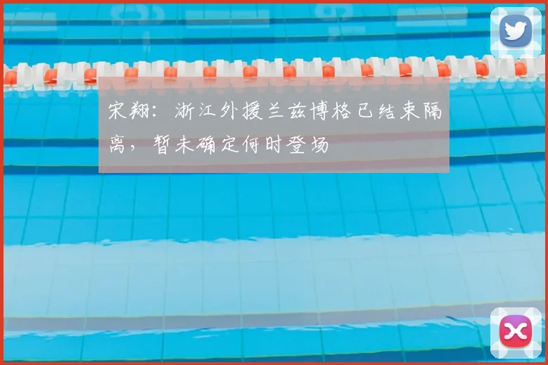 宋翔：浙江外援兰兹博格已结束隔离，暂未确定何时登场
