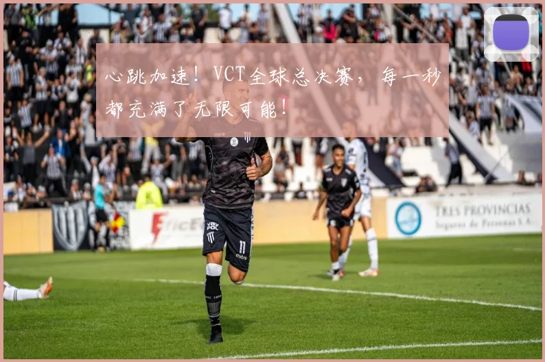 心跳加速！VCT全球总决赛，每一秒都充满了无限可能！