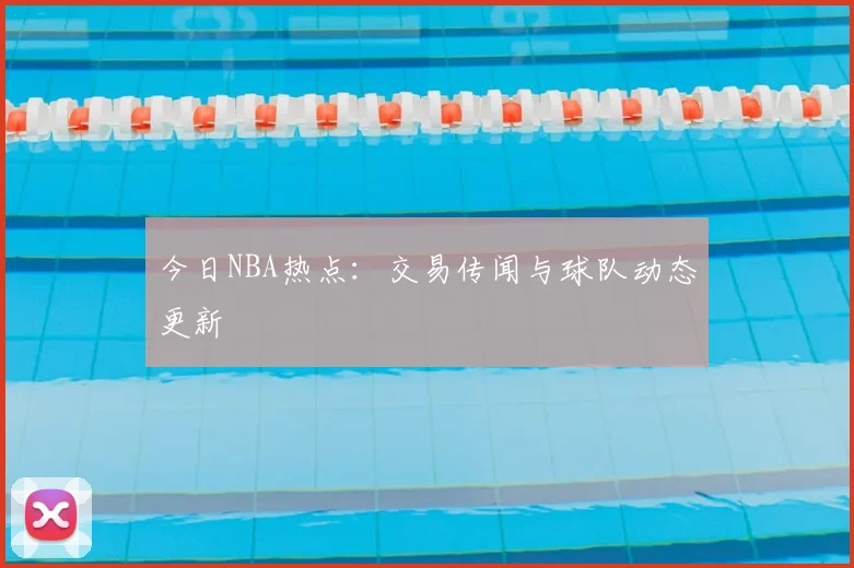 今日NBA热点:交易传闻与球队动态更新