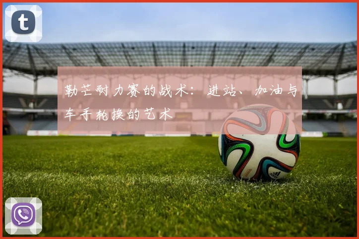 勒芒耐力赛的战术：进站、加油与车手轮换的艺术