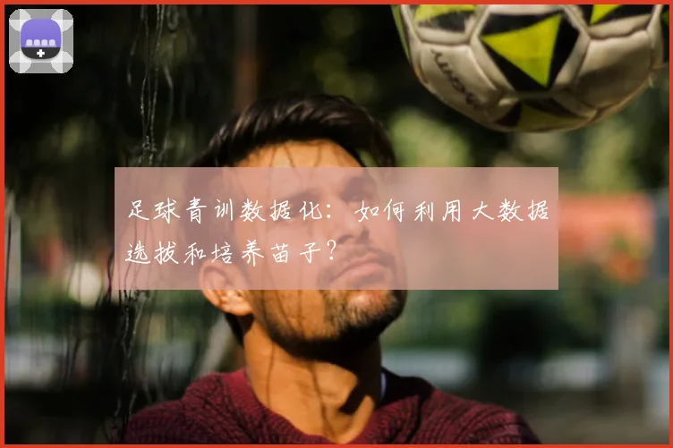 足球青训数据化:如何利用大数据选拔和培养苗子?