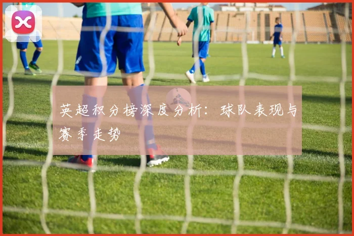 英超积分榜深度分析：球队表现与赛季走势
