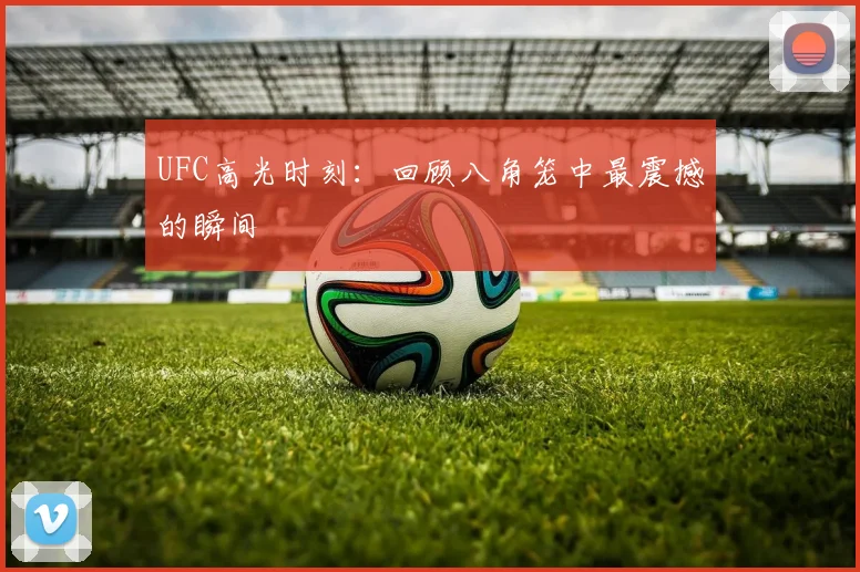 UFC高光时刻：回顾八角笼中最震撼的瞬间