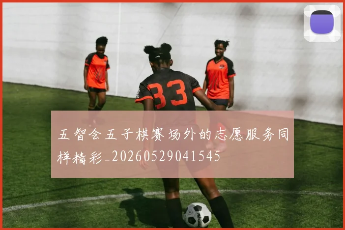 五智会五子棋赛场外的志愿服务同样精彩_20260529041545