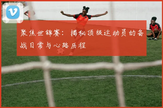 聚焦世锦赛：揭秘顶级运动员的备战日常与心路历程