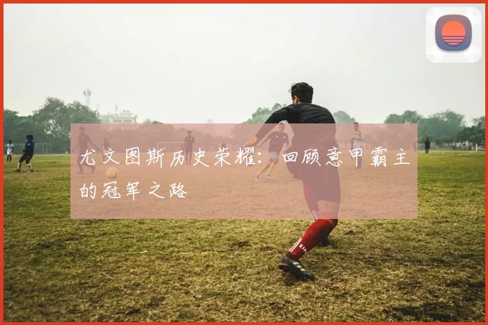 尤文图斯历史荣耀：回顾意甲霸主的冠军之路