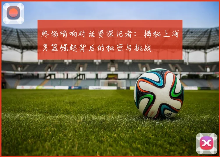 终场哨响对话资深记者：揭秘上海男篮崛起背后的秘密与挑战