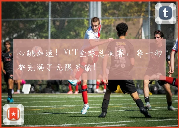 心跳加速！VCT全球总决赛，每一秒都充满了无限可能！