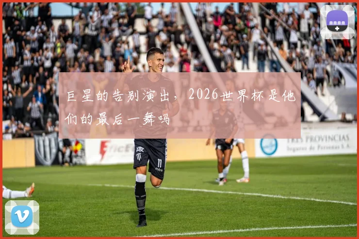 巨星的告别演出，2026世界杯是他们的最后一舞吗