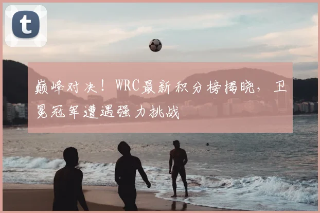 巅峰对决！WRC最新积分榜揭晓，卫冕冠军遭遇强力挑战