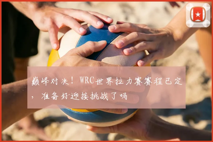 巅峰对决！WRC世界拉力赛赛程已定，准备好迎接挑战了吗