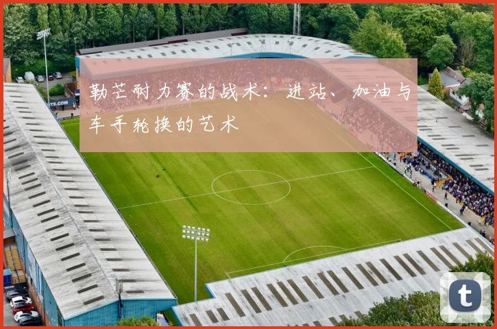 勒芒耐力赛的战术：进站、加油与车手轮换的艺术
