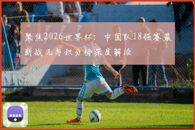 聚焦2026世界杯：中国队18强赛最新战况与积分榜深度解读